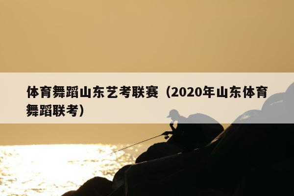 体育舞蹈山东艺考联赛（2020年山东体育舞蹈联考）