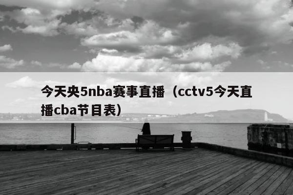 今天央5nba赛事直播（cctv5今天直播cba节目表）