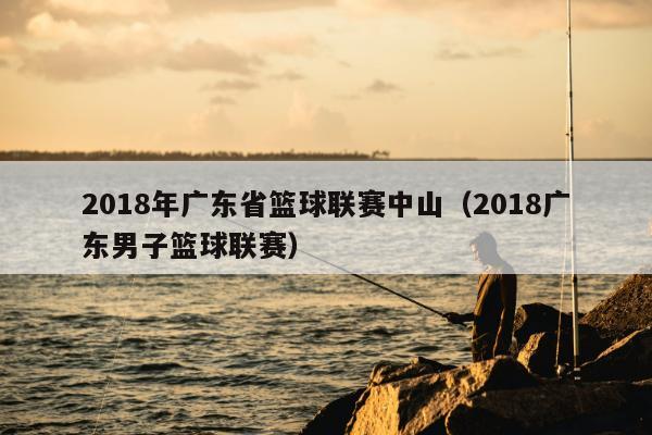 2018年广东省篮球联赛中山（2018广东男子篮球联赛）