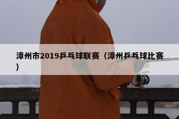漳州市2019乒乓球联赛（漳州乒乓球比赛）