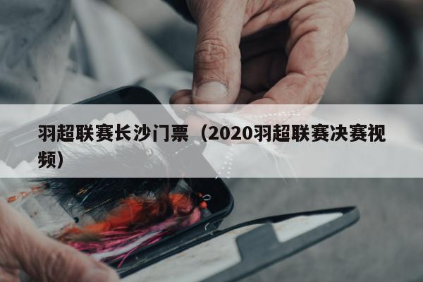 羽超联赛长沙门票（2020羽超联赛决赛视频）