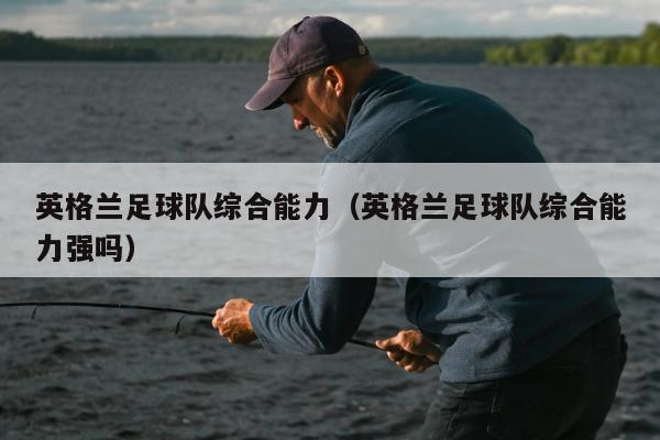 英格兰足球队综合能力（英格兰足球队综合能力强吗）