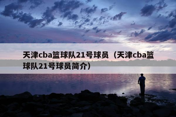 天津cba篮球队21号球员（天津cba篮球队21号球员简介）