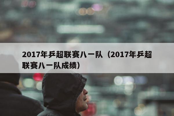 2017年乒超联赛八一队（2017年乒超联赛八一队成绩）