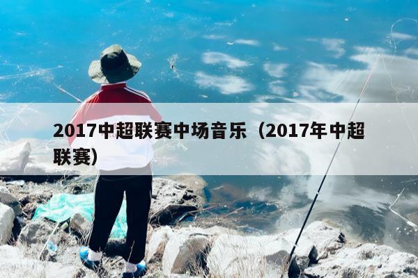 2017中超联赛中场音乐（2017年中超联赛）