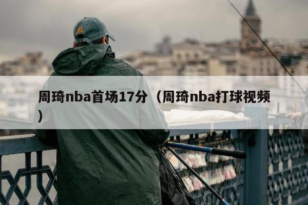 周琦nba首场17分（周琦nba打球视频）