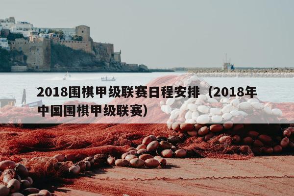 2018围棋甲级联赛日程安排（2018年中国围棋甲级联赛）