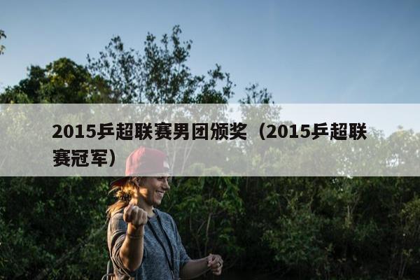 2015乒超联赛男团颁奖（2015乒超联赛冠军）