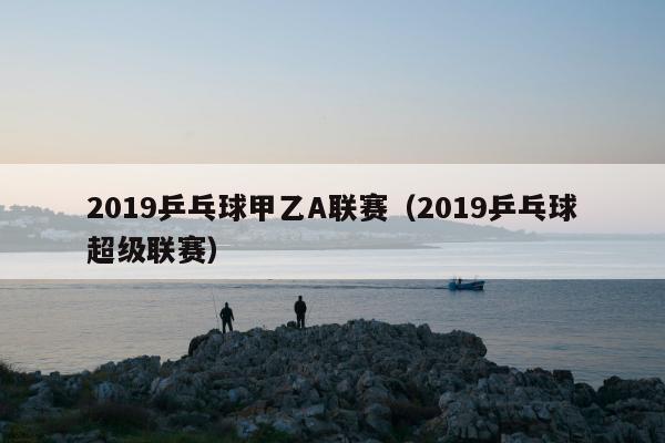 2019乒乓球甲乙A联赛（2019乒乓球超级联赛）