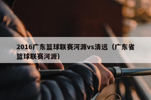 2016广东篮球联赛河源vs清远（广东省篮球联赛河源）