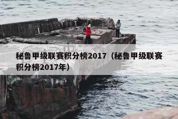 秘鲁甲级联赛积分榜2017（秘鲁甲级联赛积分榜2017年）