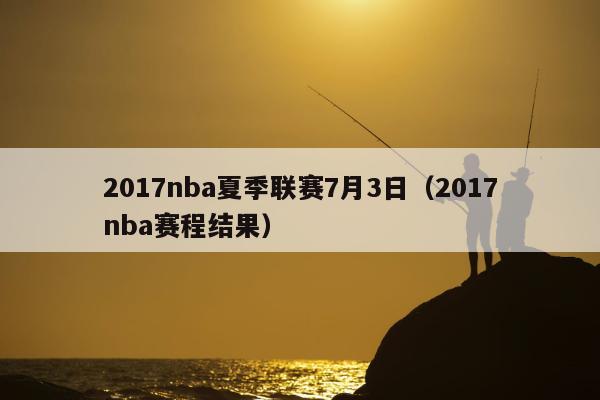 2017nba夏季联赛7月3日（2017nba赛程结果）