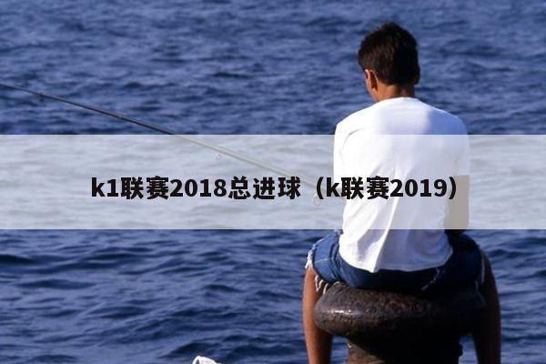 k1联赛2018总进球（k联赛2019）