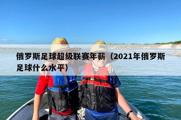 俄罗斯足球超级联赛年薪（2021年俄罗斯足球什么水平）