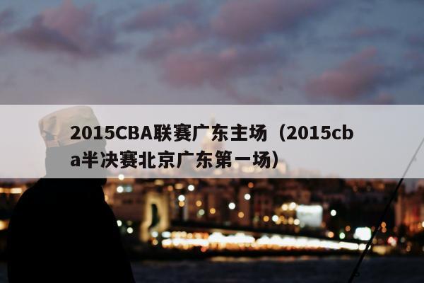 2015CBA联赛广东主场（2015cba半决赛北京广东第一场）