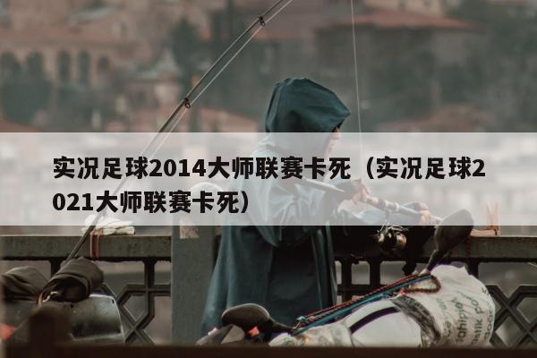 实况足球2014大师联赛卡死（实况足球2021大师联赛卡死）