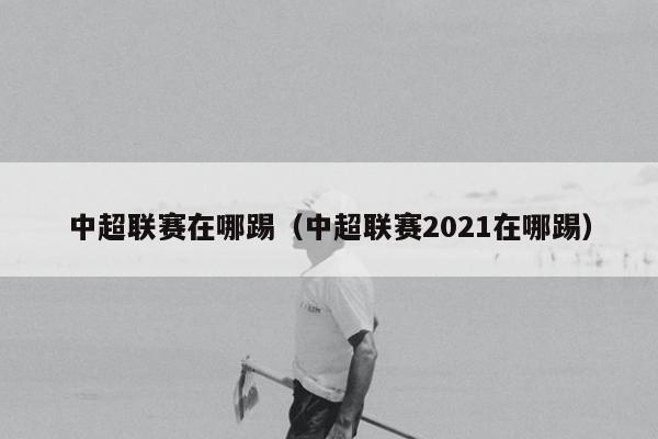 中超联赛在哪踢（中超联赛2021在哪踢）