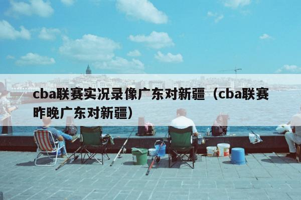 cba联赛实况录像广东对新疆（cba联赛昨晚广东对新疆）