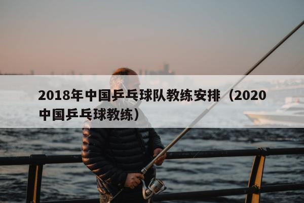 2018年中国乒乓球队教练安排（2020中国乒乓球教练）