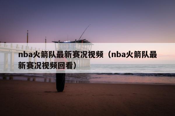 nba火箭队最新赛况视频（nba火箭队最新赛况视频回看）