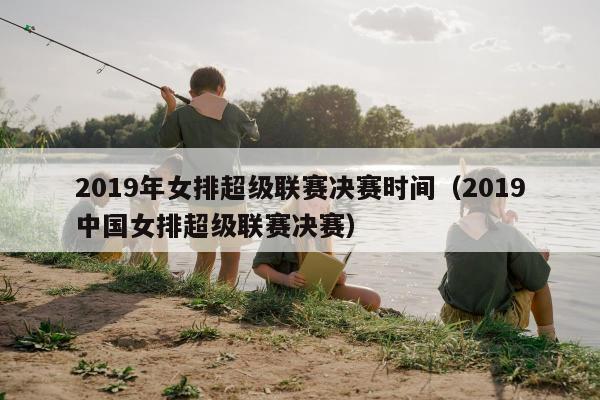 2019年女排超级联赛决赛时间（2019中国女排超级联赛决赛）