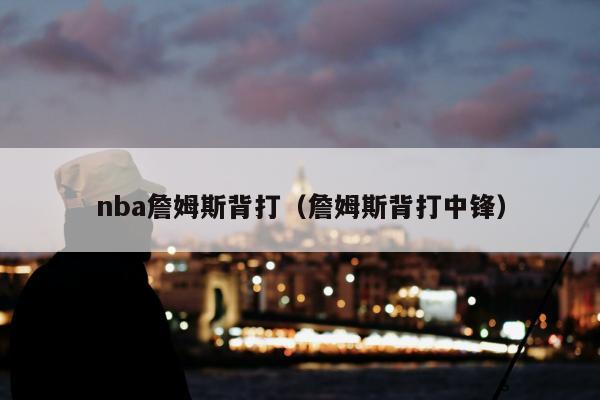 nba詹姆斯背打（詹姆斯背打中锋）