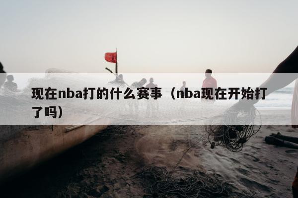 现在nba打的什么赛事（nba现在开始打了吗）