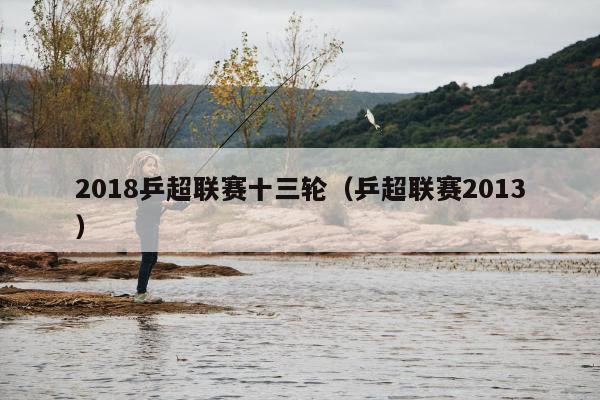 2018乒超联赛十三轮（乒超联赛2013）
