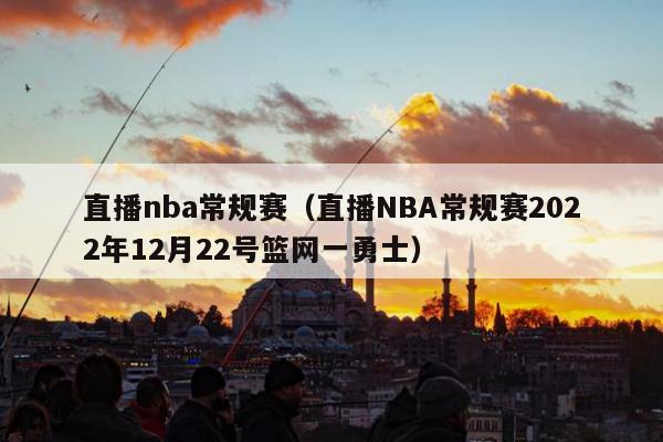 直播nba常规赛（直播NBA常规赛2022年12月22号篮网一勇士）