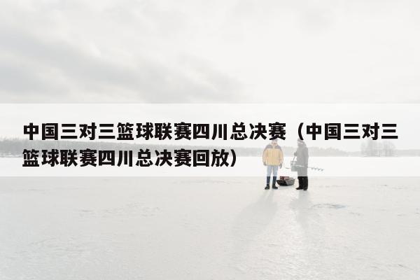 中国三对三篮球联赛四川总决赛（中国三对三篮球联赛四川总决赛回放）