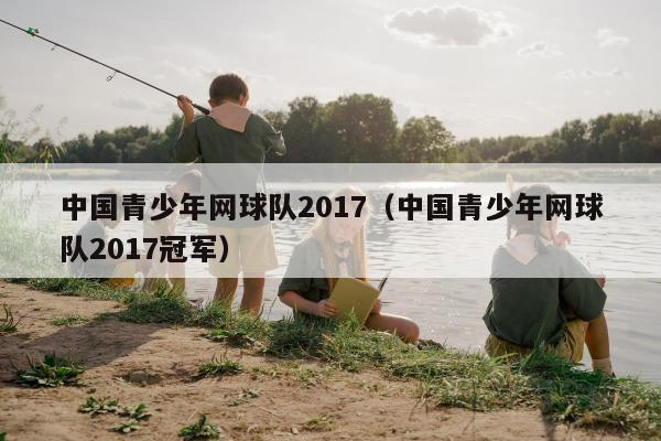 中国青少年网球队2017（中国青少年网球队2017冠军）