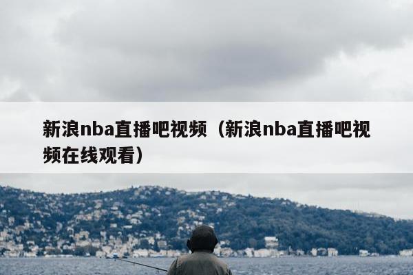 新浪nba直播吧视频（新浪nba直播吧视频在线观看）