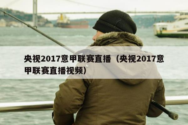 央视2017意甲联赛直播（央视2017意甲联赛直播视频）