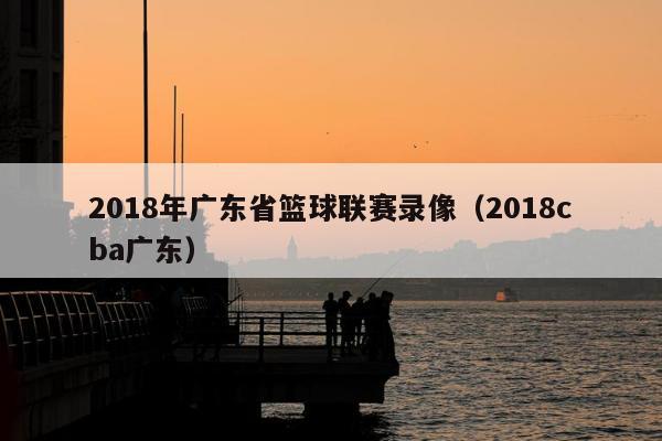 2018年广东省篮球联赛录像（2018cba广东）