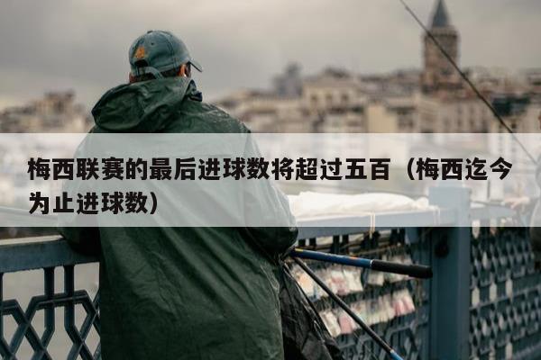 梅西联赛的最后进球数将超过五百（梅西迄今为止进球数）