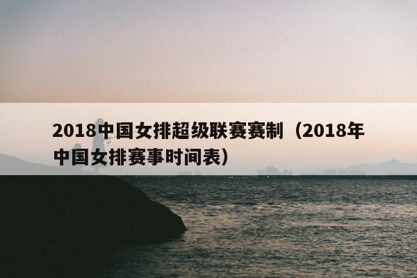 2018中国女排超级联赛赛制（2018年中国女排赛事时间表）