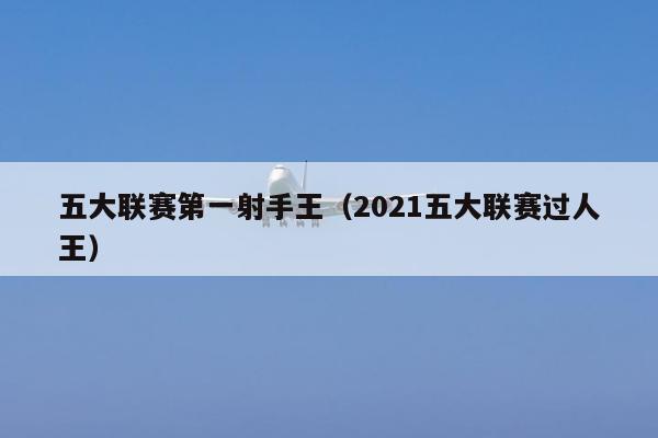 五大联赛第一射手王（2021五大联赛过人王）