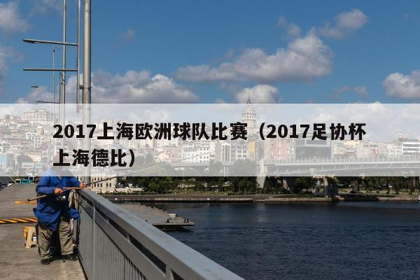 2017上海欧洲球队比赛（2017足协杯上海德比）