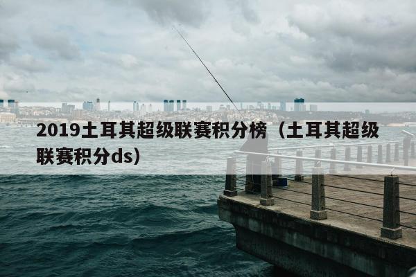 2019土耳其超级联赛积分榜（土耳其超级联赛积分ds）