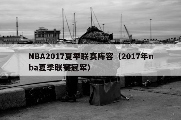 NBA2017夏季联赛阵容（2017年nba夏季联赛冠军）