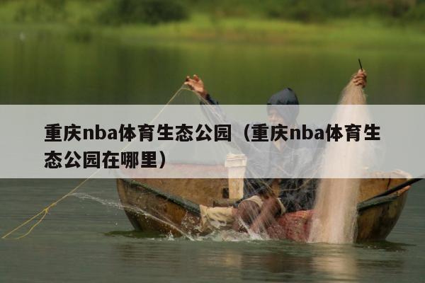 重庆nba体育生态公园（重庆nba体育生态公园在哪里）