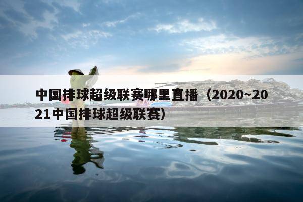 中国排球超级联赛哪里直播（2020～2021中国排球超级联赛）