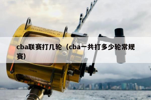 cba联赛打几轮（cba一共打多少轮常规赛）