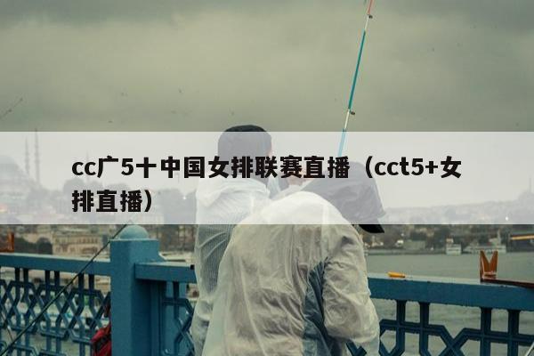 cc广5十中国女排联赛直播（cct5+女排直播）