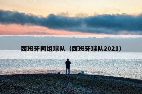 西班牙同组球队（西班牙球队2021）