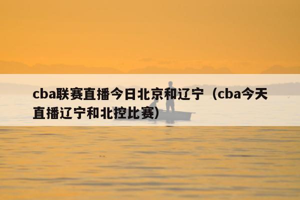 cba联赛直播今日北京和辽宁（cba今天直播辽宁和北控比赛）