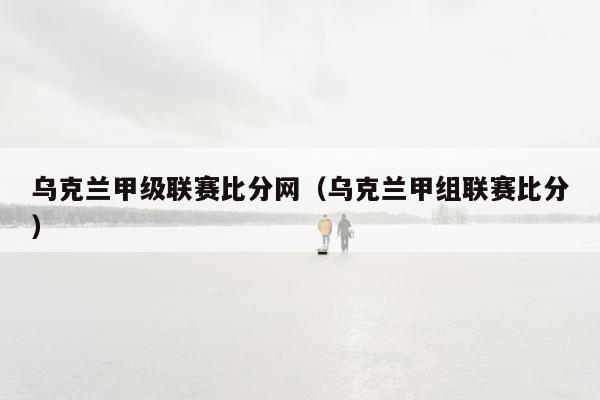 乌克兰甲级联赛比分网（乌克兰甲组联赛比分）