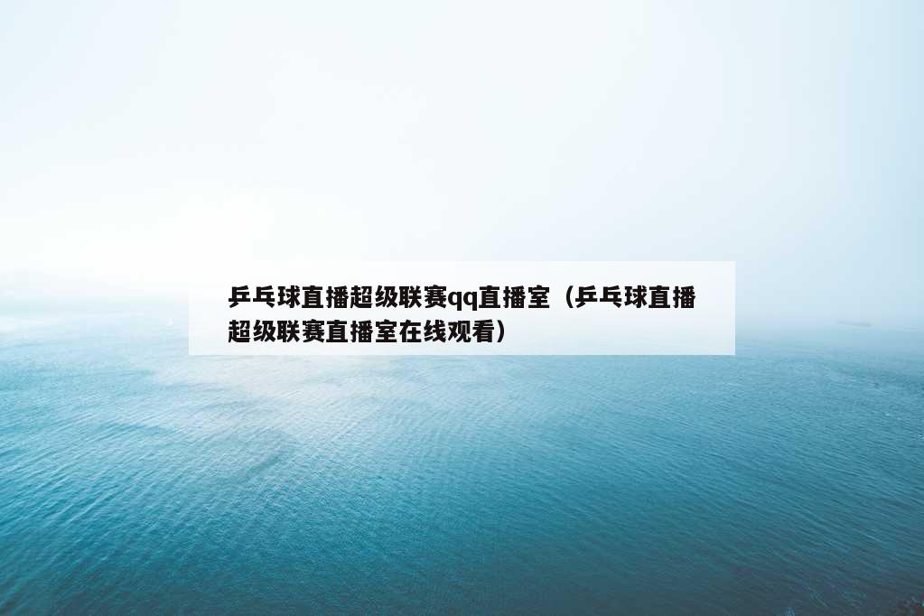 乒乓球直播超级联赛qq直播室（乒乓球直播超级联赛直播室在线观看）