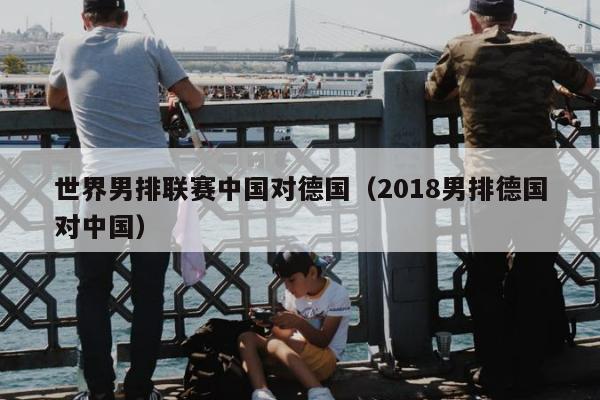 世界男排联赛中国对德国（2018男排德国对中国）