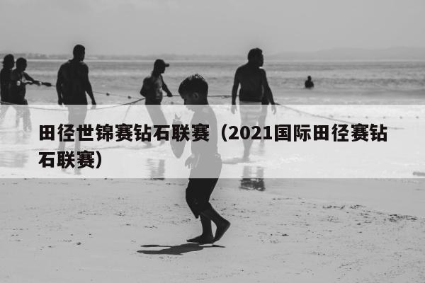 田径世锦赛钻石联赛（2021国际田径赛钻石联赛）